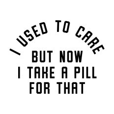 I Used To Care But Now I Take A Pill For That