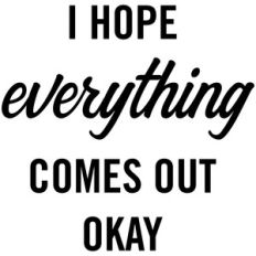 i hope everything comes out okay