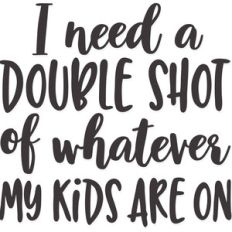 i need a double shot of whatever my kids are on