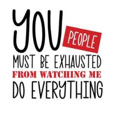 you people must be exhausted from watching me do everything
