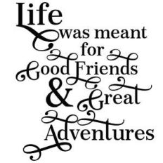life was meant for good friends and great adventures