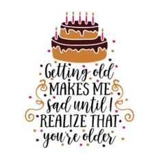 getting old makes me sad until i realize that you're older
