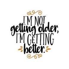 i'm not getting older, i'm getting better.
