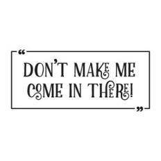 Don´t make me come in there!