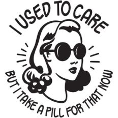 I used to care but I take a pill for that now