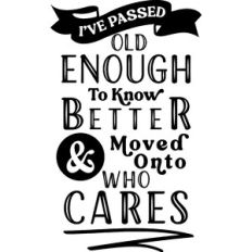 Passed Old Enough To Know better Moved Onto Who Cares