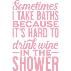 Sometimes I take baths because it's hard to drink wine in the shower