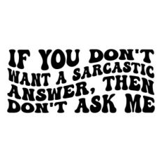 If you don't want a sarcastic answer, Don't ask me.