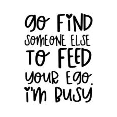 Go find someone else to feed your ego. I'm busy