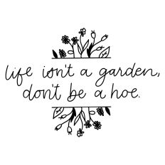 Life Isn't a Garden Don't Be a Hoe